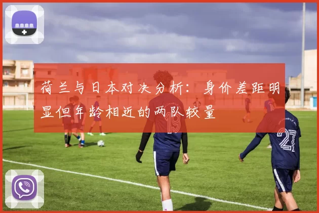 荷兰与日本对决分析：身价差距明显但年龄相近的两队较量
